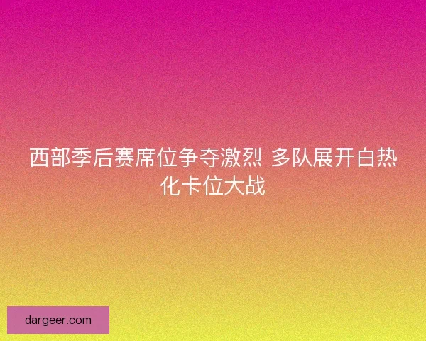 西部季后赛席位争夺激烈 多队展开白热化卡位大战