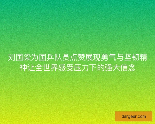 刘国梁为国乒队员点赞展现勇气与坚韧精神让全世界感受压力下的强大信念