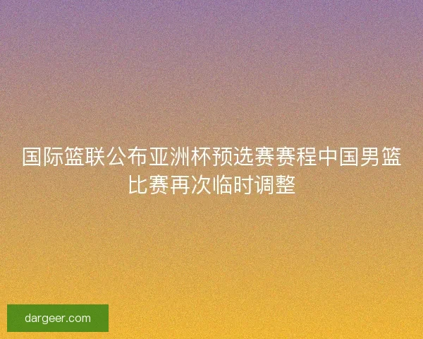 国际篮联公布亚洲杯预选赛赛程中国男篮比赛再次临时调整