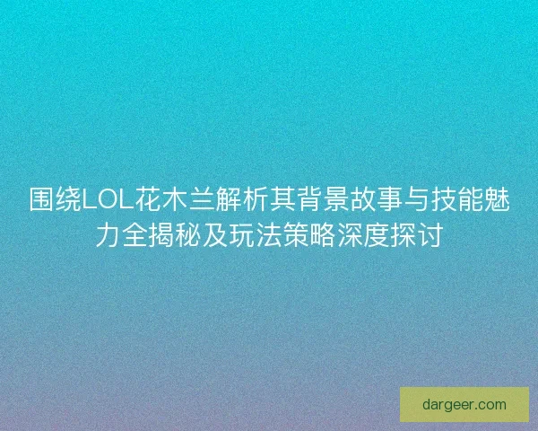 围绕LOL花木兰解析其背景故事与技能魅力全揭秘及玩法策略深度探讨